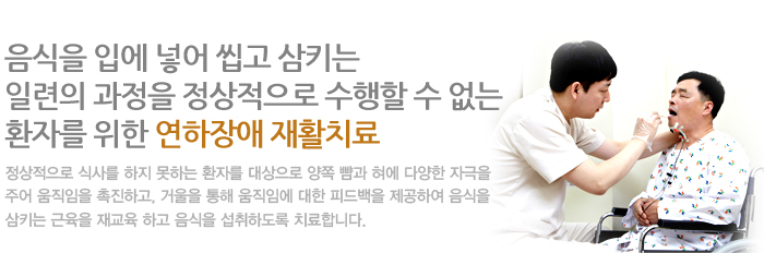 음식을 입에 넣어 씹고 삼키는 일련의 과정을 정상적으로 수행할 수 없는 환자를 위한 연하장애 재활치료 정상적으로 식사를 하지 못하는 환자를 대상으로 양쪽 뺨과 혀에 다양한 자극을 주어 움직임을 촉진하고, 거울을 통해 움직임에 대한 피드백을 제공하여 음식을 삼키는 근육을 재교육 하고 음식을 섭취하도록 치료합니다.
